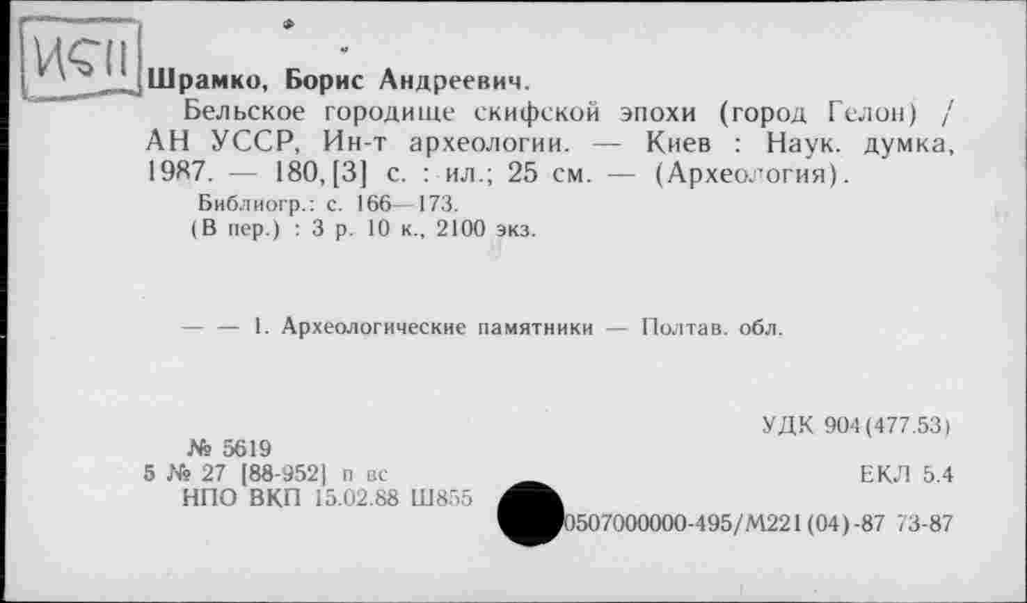 ﻿неп
Шрамко, Борис Андреевич.
Вельское городище скифской эпохи (город Гелой) / АН УССР, Ин-т археологии. — Киев : Наук, думка, 19Я7. — 180, [3] с. : ил.; 25 см. — (Археология).
Библиогр.: с. 166—173.
(В пер.) :3 р. 10 к., 2100 экз.
-----1. Археологические памятники — Полтав. обл.
№ 5619
5 № 27 [88-952] п вс-
НПО ВКП 15.02.88 Ш855
УДК 904(477.53)
ЕКЛ 5.4
ЯРо5О7ОООООО-495/М221 (04)-87 < 3-87